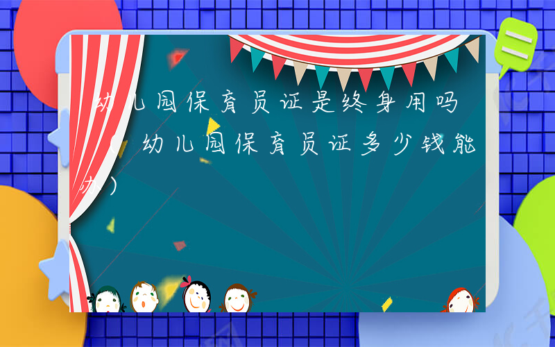 幼儿园保育员证是终身用吗 (幼儿园保育员证多少钱能办)